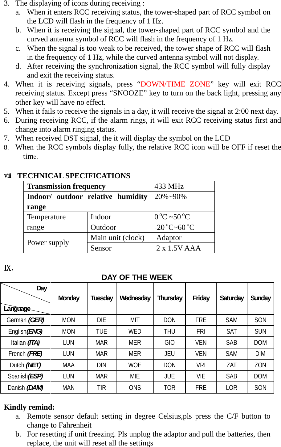   3. The displaying of icons during receiving : a. When it enters RCC receiving status, the tower-shaped part of RCC symbol on the LCD will flash in the frequency of 1 Hz. b. When it is receiving the signal, the tower-shaped part of RCC symbol and the curved antenna symbol of RCC will flash in the frequency of 1 Hz. c. When the signal is too weak to be received, the tower shape of RCC will flash in the frequency of 1 Hz, while the curved antenna symbol will not display. d. After receiving the synchronization signal, the RCC symbol will fully display and exit the receiving status. 4. When it is receiving signals, press &ldquo;DOWN/TIME ZONE&rdquo; key will exit RCC receiving status. Except press &ldquo;SNOOZE&rdquo; key to turn on the back light, pressing any other key will have no effect. 5. When it fails to receive the signals in a day, it will receive the signal at 2:00 next day. 6. During receiving RCC, if the alarm rings, it will exit RCC receiving status first and change into alarm ringing status. 7. When received DST signal, the it will display the symbol on the LCD 8. When the RCC symbols display fully, the relative RCC icon will be OFF if reset the time.  ⅷ TECHNICAL SPECIFICATIONS Transmission frequency  433 MHz Indoor/ outdoor relative humidity range 20%~90% Indoor 0 oC ~50 oC Temperature range  Outdoor -20 oC~60 oC Main unit (clock)    Adaptor Power supply  Sensor    2 x 1.5V AAA  Ⅸ.  DAY OF THE WEEK Day Language Monday Tuesday Wednesday Thursday Friday Saturday Sunday German (GER) MON DIE MIT DON FRE SAM SON English(ENG) MON TUE WED THU FRI SAT SUN Italian (ITA) LUN MAR MER GIO VEN SAB DOM French (FRE) LUN MAR MER JEU VEN SAM DIM Dutch (NET) MAA DIN WOE DON VRI ZAT ZON Spanish(ESP) LUN MAR MIE JUE VIE SAB DOM Danish (DAM) MAN TIR ONS TOR FRE LOR SON  Kindly remind: a. Remote sensor default setting in degree Celsius,pls press the C/F button to change to Fahrenheit   b. For resetting if unit freezing. Pls unplug the adaptor and pull the batteries, then replace, the unit will reset all the settings 
