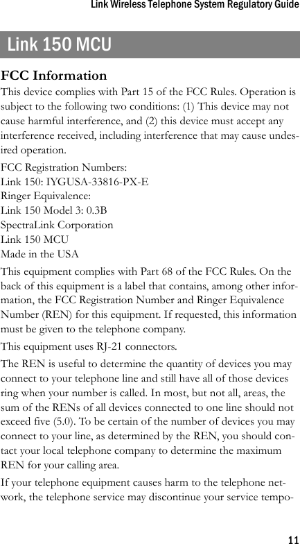 Link Wireless Telephone System Regulatory Guide11Link 150 MCUFCC InformationThis device complies with Part 15 of the FCC Rules. Operation is subject to the following two conditions: (1) This device may not cause harmful interference, and (2) this device must accept any interference received, including interference that may cause undes-ired operation.FCC Registration Numbers:Link 150: IYGUSA-33816-PX-ERinger Equivalence:Link 150 Model 3: 0.3BSpectraLink CorporationLink 150 MCUMade in the USAThis equipment complies with Part 68 of the FCC Rules. On the back of this equipment is a label that contains, among other infor-mation, the FCC Registration Number and Ringer Equivalence Number (REN) for this equipment. If requested, this information must be given to the telephone company.This equipment uses RJ-21 connectors.The REN is useful to determine the quantity of devices you may connect to your telephone line and still have all of those devices ring when your number is called. In most, but not all, areas, the sum of the RENs of all devices connected to one line should not exceed five (5.0). To be certain of the number of devices you may connect to your line, as determined by the REN, you should con-tact your local telephone company to determine the maximum REN for your calling area.If your telephone equipment causes harm to the telephone net-work, the telephone service may discontinue your service tempo-