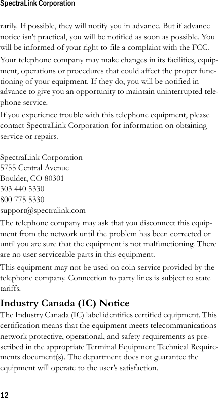 SpectraLink Corporation12rarily. If possible, they will notify you in advance. But if advance notice isn’t practical, you will be notified as soon as possible. You will be informed of your right to file a complaint with the FCC.Your telephone company may make changes in its facilities, equip-ment, operations or procedures that could affect the proper func-tioning of your equipment. If they do, you will be notified in advance to give you an opportunity to maintain uninterrupted tele-phone service.If you experience trouble with this telephone equipment, please contact SpectraLink Corporation for information on obtaining service or repairs.SpectraLink Corporation5755 Central AvenueBoulder, CO 80301303 440 5330800 775 5330support@spectralink.comThe telephone company may ask that you disconnect this equip-ment from the network until the problem has been corrected or until you are sure that the equipment is not malfunctioning. There are no user serviceable parts in this equipment.This equipment may not be used on coin service provided by the telephone company. Connection to party lines is subject to state tariffs.Industry Canada (IC) NoticeThe Industry Canada (IC) label identifies certified equipment. This certification means that the equipment meets telecommunications network protective, operational, and safety requirements as pre-scribed in the appropriate Terminal Equipment Technical Require-ments document(s). The department does not guarantee the equipment will operate to the user’s satisfaction.