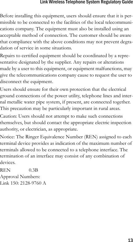 Link Wireless Telephone System Regulatory Guide13Before installing this equipment, users should ensure that it is per-missible to be connected to the facilities of the local telecommuni-cations company. The equipment must also be installed using an acceptable method of connection. The customer should be aware that compliance with the above conditions may not prevent degra-dation of service in some situations.Repairs to certified equipment should be coordinated by a repre-sentative designated by the supplier. Any repairs or alterations made by a user to this equipment, or equipment malfunctions, may give the telecommunications company cause to request the user to disconnect the equipment.Users should ensure for their own protection that the electrical ground connections of the power utility, telephone lines and inter-nal metallic water pipe system, if present, are connected together. This precaution may be particularly important in rural areas.Caution: Users should not attempt to make such connections themselves, but should contact the appropriate electric inspection authority, or electrician, as appropriate.Notice: The Ringer Equivalence Number (REN) assigned to each terminal device provides as indication of the maximum number of terminals allowed to be connected to a telephone interface. The termination of an interface may consist of any combination of devices.REN 0.3BApproval Numbers:Link 150: 2128-9760 A