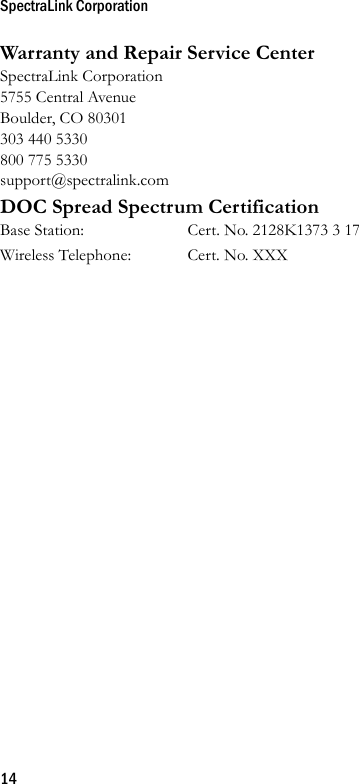 SpectraLink Corporation14Warranty and Repair Service CenterSpectraLink Corporation5755 Central AvenueBoulder, CO 80301303 440 5330800 775 5330support@spectralink.comDOC Spread Spectrum CertificationBase Station: Cert. No. 2128K1373 3 17Wireless Telephone: Cert. No. XXX