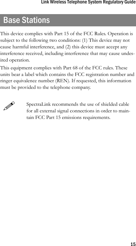 Link Wireless Telephone System Regulatory Guide15Base StationsThis device complies with Part 15 of the FCC Rules. Operation is subject to the following two conditions: (1) This device may not cause harmful interference, and (2) this device must accept any interference received, including interference that may cause undes-ired operation.This equipment complies with Part 68 of the FCC rules. These units bear a label which contains the FCC registration number and ringer equivalence number (REN). If requested, this information must be provided to the telephone company.SpectraLink recommends the use of shielded cable for all external signal connections in order to main-tain FCC Part 15 emissions requirements.