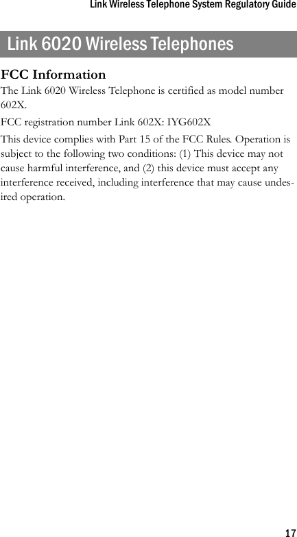 Link Wireless Telephone System Regulatory Guide17Link 6020 Wireless TelephonesFCC InformationThe Link 6020 Wireless Telephone is certified as model number 602X.FCC registration number Link 602X: IYG602XThis device complies with Part 15 of the FCC Rules. Operation is subject to the following two conditions: (1) This device may not cause harmful interference, and (2) this device must accept any interference received, including interference that may cause undes-ired operation.