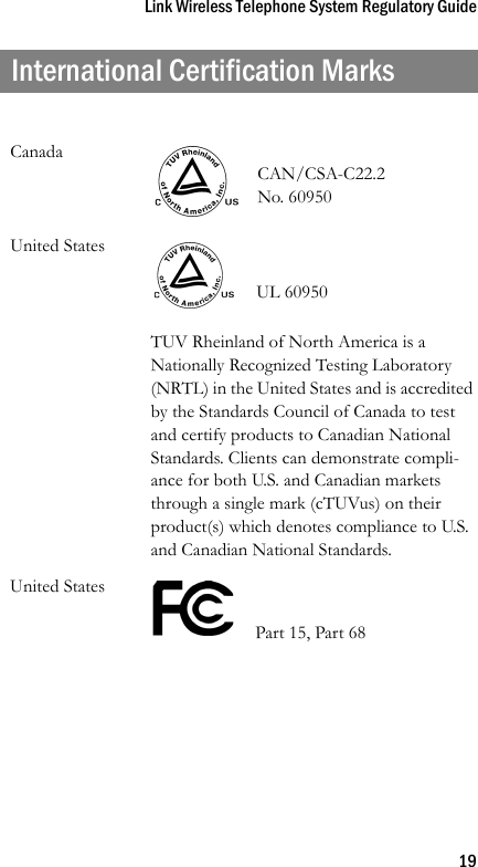 Link Wireless Telephone System Regulatory Guide19International Certification MarksCanadaCAN/CSA-C22.2 No. 60950United States UL 60950TUV Rheinland of North America is a Nationally Recognized Testing Laboratory (NRTL) in the United States and is accredited by the Standards Council of Canada to test and certify products to Canadian National Standards. Clients can demonstrate compli-ance for both U.S. and Canadian markets through a single mark (cTUVus) on their product(s) which denotes compliance to U.S. and Canadian National Standards.United States    Part 15, Part 68