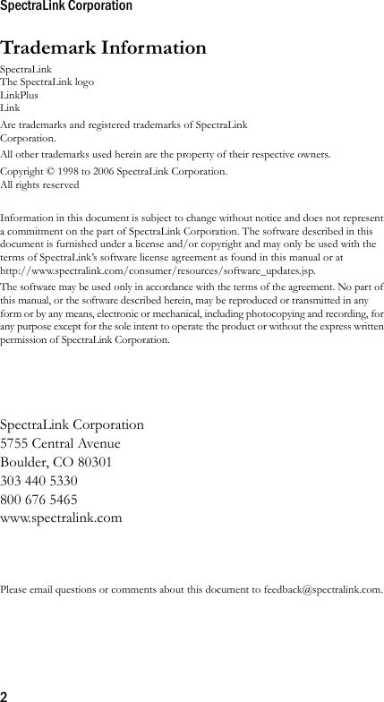 SpectraLink Corporation2Trademark InformationSpectraLinkThe SpectraLink logoLinkPlusLink Are trademarks and registered trademarks of SpectraLink Corporation.All other trademarks used herein are the property of their respective owners.Copyright © 1998 to 2006 SpectraLink Corporation. All rights reservedInformation in this document is subject to change without notice and does not represent a commitment on the part of SpectraLink Corporation. The software described in this document is furnished under a license and/or copyright and may only be used with the terms of SpectraLink’s software license agreement as found in this manual or at http://www.spectralink.com/consumer/resources/software_updates.jsp. The software may be used only in accordance with the terms of the agreement. No part of this manual, or the software described herein, may be reproduced or transmitted in any form or by any means, electronic or mechanical, including photocopying and recording, for any purpose except for the sole intent to operate the product or without the express written permission of SpectraLink Corporation.SpectraLink Corporation5755 Central AvenueBoulder, CO 80301303 440 5330800 676 5465www.spectralink.comPlease email questions or comments about this document to feedback@spectralink.com.