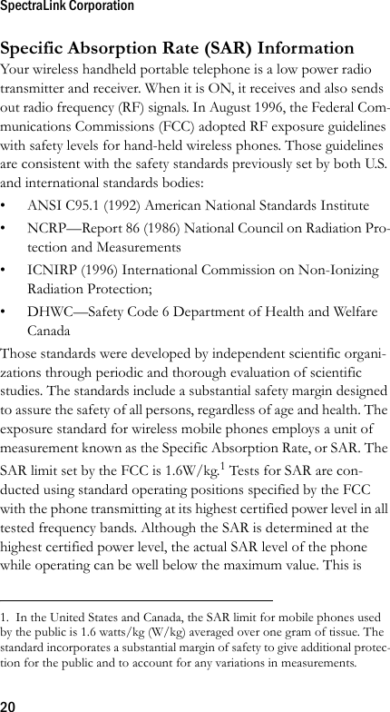 SpectraLink Corporation20Specific Absorption Rate (SAR) InformationYour wireless handheld portable telephone is a low power radio transmitter and receiver. When it is ON, it receives and also sends out radio frequency (RF) signals. In August 1996, the Federal Com-munications Commissions (FCC) adopted RF exposure guidelines with safety levels for hand-held wireless phones. Those guidelines are consistent with the safety standards previously set by both U.S. and international standards bodies:• ANSI C95.1 (1992) American National Standards Institute• NCRP—Report 86 (1986) National Council on Radiation Pro-tection and Measurements• ICNIRP (1996) International Commission on Non-Ionizing Radiation Protection;• DHWC—Safety Code 6 Department of Health and Welfare CanadaThose standards were developed by independent scientific organi-zations through periodic and thorough evaluation of scientific studies. The standards include a substantial safety margin designed to assure the safety of all persons, regardless of age and health. The exposure standard for wireless mobile phones employs a unit of measurement known as the Specific Absorption Rate, or SAR. The SAR limit set by the FCC is 1.6W/kg.1 Tests for SAR are con-ducted using standard operating positions specified by the FCC with the phone transmitting at its highest certified power level in all tested frequency bands. Although the SAR is determined at the highest certified power level, the actual SAR level of the phone while operating can be well below the maximum value. This is 1.  In the United States and Canada, the SAR limit for mobile phones used by the public is 1.6 watts/kg (W/kg) averaged over one gram of tissue. The standard incorporates a substantial margin of safety to give additional protec-tion for the public and to account for any variations in measurements.