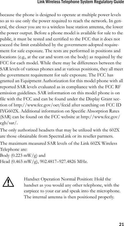 Link Wireless Telephone System Regulatory Guide21because the phone is designed to operate at multiple power levels so as to use only the power required to reach the network. In gen-eral, the closer you are to a wireless base station antenna, the lower the power output. Before a phone model is available for sale to the public, it must be tested and certified to the FCC that it does not exceed the limit established by the government-adopted require-ment for safe exposure. The tests are performed in positions and locations (e.g., at the ear and worn on the body) as required by the FCC for each model. While there may be differences between the SAR levels of various phones and at various positions, they all meet the government requirement for safe exposure. The FCC has granted an Equipment Authorization for this model phone with all reported SAR levels evaluated as in compliance with the FCC RF emission guidelines. SAR information on this model phone is on file with the FCC and can be found under the Display Grant sec-tion of http://www.fcc.gov/oet/fccid after searching on FCC ID IYG602X. Additional information on Specific Absorption Rates (SAR) can be found on the FCC website at http://www.fcc.gov/cgb/sar/.The only authorized headsets that may be utilized with the 602X are those obtainable from SpectraLink or its reseller partners.The maximum measured SAR levels of the Link 602X Wireless Telephone are:Body (0.223 mW/g) and Head (0.463 mW/g), 902.4817–927.4826 MHz.!Handset Operation Normal Position: Hold the handset as you would any other telephone, with the earpiece to your ear and speak into the microphone. The internal antenna is then positioned properly.