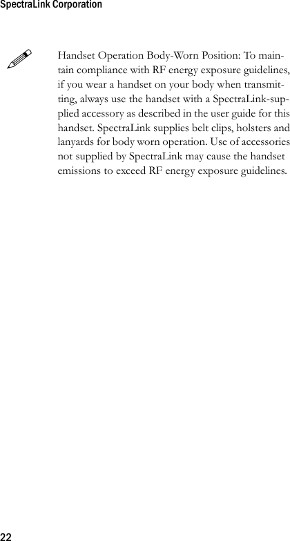 SpectraLink Corporation22Handset Operation Body-Worn Position: To main-tain compliance with RF energy exposure guidelines, if you wear a handset on your body when transmit-ting, always use the handset with a SpectraLink-sup-plied accessory as described in the user guide for this handset. SpectraLink supplies belt clips, holsters and lanyards for body worn operation. Use of accessories not supplied by SpectraLink may cause the handset emissions to exceed RF energy exposure guidelines.