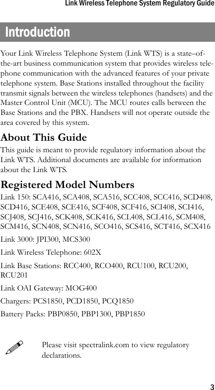 Link Wireless Telephone System Regulatory Guide3IntroductionYour Link Wireless Telephone System (Link WTS) is a state–of-the-art business communication system that provides wireless tele-phone communication with the advanced features of your private telephone system. Base Stations installed throughout the facility transmit signals between the wireless telephones (handsets) and the Master Control Unit (MCU). The MCU routes calls between the Base Stations and the PBX. Handsets will not operate outside the area covered by this system.About This GuideThis guide is meant to provide regulatory information about the Link WTS. Additional documents are available for information about the Link WTS.Registered Model NumbersLink 150: SCA416, SCA408, SCA516, SCC408, SCC416, SCD408, SCD416, SCE408, SCE416, SCF408, SCF416, SCI408, SCI416, SCJ408, SCJ416, SCK408, SCK416, SCL408, SCL416, SCM408, SCM416, SCN408, SCN416, SCO416, SCS416, SCT416, SCX416Link 3000: JPI300, MCS300Link Wireless Telephone: 602XLink Base Stations: RCC400, RCO400, RCU100, RCU200, RCU201Link OAI Gateway: MOG400Chargers: PCS1850, PCD1850, PCQ1850Battery Packs: PBP0850, PBP1300, PBP1850Please visit spectralink.com to view regulatorydeclarations.