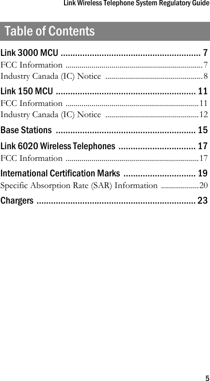 Link Wireless Telephone System Regulatory Guide5Table of ContentsLink 3000 MCU .......................................................... 7FCC Information .....................................................................7Industry Canada (IC) Notice  .................................................8Link 150 MCU .......................................................... 11FCC Information ...................................................................11Industry Canada (IC) Notice  ...............................................12Base Stations  .......................................................... 15Link 6020 Wireless Telephones ................................ 17FCC Information ...................................................................17International Certification Marks  .............................. 19Specific Absorption Rate (SAR) Information ...................20Chargers .................................................................. 23