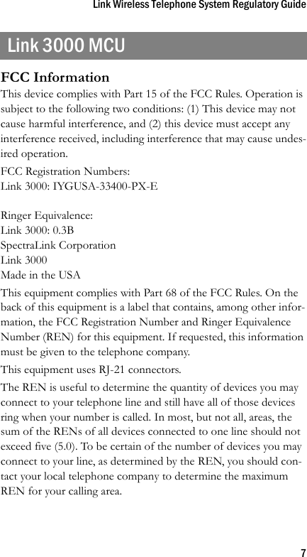 Link Wireless Telephone System Regulatory Guide7Link 3000 MCUFCC InformationThis device complies with Part 15 of the FCC Rules. Operation is subject to the following two conditions: (1) This device may not cause harmful interference, and (2) this device must accept any interference received, including interference that may cause undes-ired operation.FCC Registration Numbers:Link 3000: IYGUSA-33400-PX-ERinger Equivalence:Link 3000: 0.3BSpectraLink CorporationLink 3000Made in the USAThis equipment complies with Part 68 of the FCC Rules. On the back of this equipment is a label that contains, among other infor-mation, the FCC Registration Number and Ringer Equivalence Number (REN) for this equipment. If requested, this information must be given to the telephone company.This equipment uses RJ-21 connectors.The REN is useful to determine the quantity of devices you may connect to your telephone line and still have all of those devices ring when your number is called. In most, but not all, areas, the sum of the RENs of all devices connected to one line should not exceed five (5.0). To be certain of the number of devices you may connect to your line, as determined by the REN, you should con-tact your local telephone company to determine the maximum REN for your calling area.