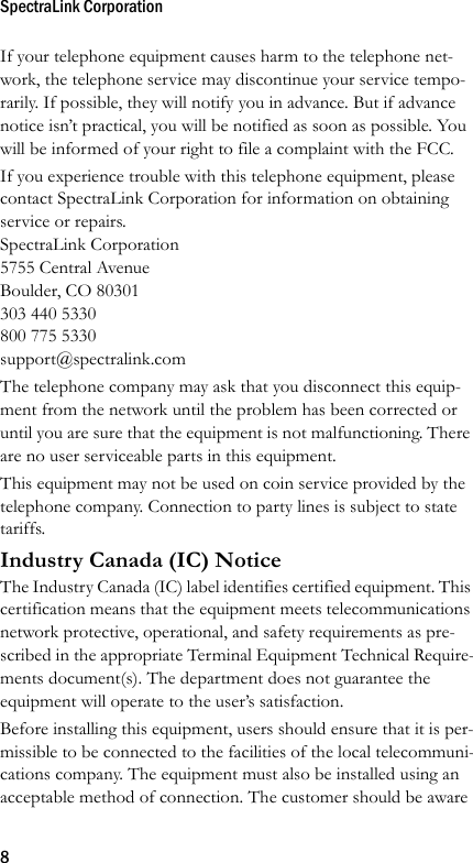 SpectraLink Corporation8If your telephone equipment causes harm to the telephone net-work, the telephone service may discontinue your service tempo-rarily. If possible, they will notify you in advance. But if advance notice isn’t practical, you will be notified as soon as possible. You will be informed of your right to file a complaint with the FCC.If you experience trouble with this telephone equipment, please contact SpectraLink Corporation for information on obtaining service or repairs.SpectraLink Corporation5755 Central AvenueBoulder, CO 80301303 440 5330800 775 5330support@spectralink.comThe telephone company may ask that you disconnect this equip-ment from the network until the problem has been corrected or until you are sure that the equipment is not malfunctioning. There are no user serviceable parts in this equipment.This equipment may not be used on coin service provided by the telephone company. Connection to party lines is subject to state tariffs.Industry Canada (IC) NoticeThe Industry Canada (IC) label identifies certified equipment. This certification means that the equipment meets telecommunications network protective, operational, and safety requirements as pre-scribed in the appropriate Terminal Equipment Technical Require-ments document(s). The department does not guarantee the equipment will operate to the user’s satisfaction.Before installing this equipment, users should ensure that it is per-missible to be connected to the facilities of the local telecommuni-cations company. The equipment must also be installed using an acceptable method of connection. The customer should be aware 