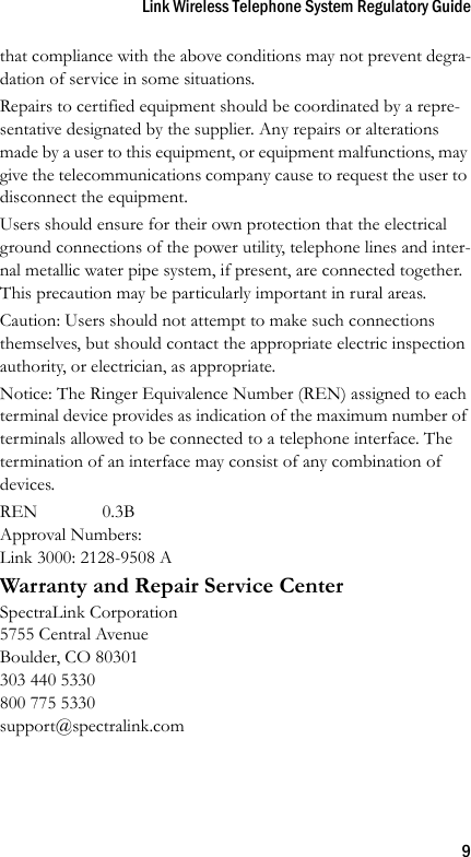 Link Wireless Telephone System Regulatory Guide9that compliance with the above conditions may not prevent degra-dation of service in some situations.Repairs to certified equipment should be coordinated by a repre-sentative designated by the supplier. Any repairs or alterations made by a user to this equipment, or equipment malfunctions, may give the telecommunications company cause to request the user to disconnect the equipment.Users should ensure for their own protection that the electrical ground connections of the power utility, telephone lines and inter-nal metallic water pipe system, if present, are connected together. This precaution may be particularly important in rural areas.Caution: Users should not attempt to make such connections themselves, but should contact the appropriate electric inspection authority, or electrician, as appropriate.Notice: The Ringer Equivalence Number (REN) assigned to each terminal device provides as indication of the maximum number of terminals allowed to be connected to a telephone interface. The termination of an interface may consist of any combination of devices.REN 0.3BApproval Numbers:Link 3000: 2128-9508 AWarranty and Repair Service CenterSpectraLink Corporation5755 Central AvenueBoulder, CO 80301303 440 5330800 775 5330support@spectralink.com