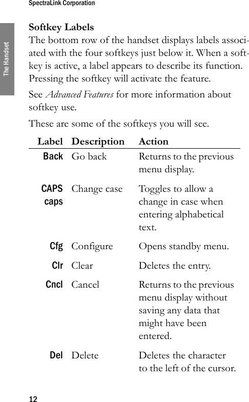 SpectraLink Corporation12The HandsetSoftkey LabelsThe bottom row of the handset displays labels associ-ated with the four softkeys just below it. When a soft-key is active, a label appears to describe its function. Pressing the softkey will activate the feature.See Advanced Features for more information about softkey use.These are some of the softkeys you will see. Label Description ActionBack Go back Returns to the previous menu display.CAPScapsChange case Toggles to allow a change in case when entering alphabetical text.Cfg Configure Opens standby menu.Clr Clear Deletes the entry.Cncl Cancel Returns to the previous menu display without saving any data that might have been entered.Del Delete Deletes the character to the left of the cursor.