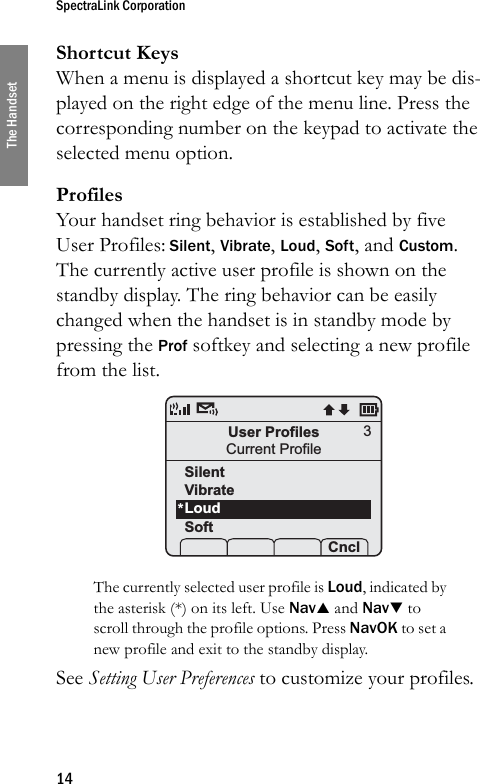 SpectraLink Corporation14The HandsetShortcut KeysWhen a menu is displayed a shortcut key may be dis-played on the right edge of the menu line. Press the corresponding number on the keypad to activate the selected menu option.ProfilesYour handset ring behavior is established by five User Profiles: Silent, Vibrate, Loud, Soft, and Custom. The currently active user profile is shown on the standby display. The ring behavior can be easily changed when the handset is in standby mode by pressing the Prof softkey and selecting a new profile from the list. The currently selected user profile is Loud, indicated by the asterisk (*) on its left. Use NavS and NavT to scroll through the profile options. Press NavOK to set a new profile and exit to the standby display.See Setting User Preferences to customize your profiles.User ProfilesCurrent Profile Prof   Pl  Cncl3SilentVibrateLoudSoft*