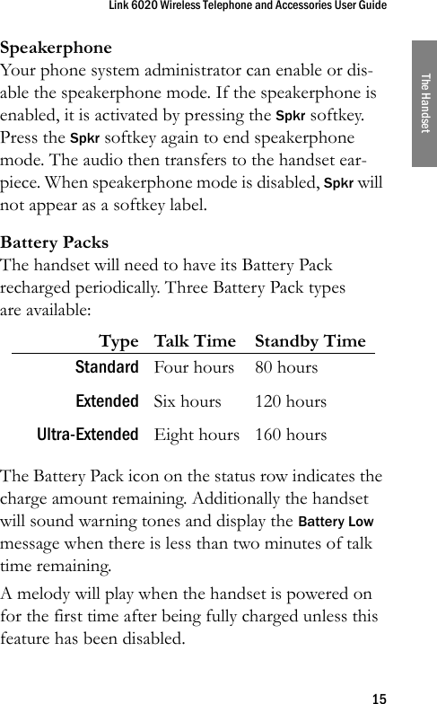 Link 6020 Wireless Telephone and Accessories User Guide15The HandsetSpeakerphoneYour phone system administrator can enable or dis-able the speakerphone mode. If the speakerphone is enabled, it is activated by pressing the Spkr softkey. Press the Spkr softkey again to end speakerphone mode. The audio then transfers to the handset ear-piece. When speakerphone mode is disabled, Spkr will not appear as a softkey label.Battery PacksThe handset will need to have its Battery Pack recharged periodically. Three Battery Pack types are available: The Battery Pack icon on the status row indicates the charge amount remaining. Additionally the handset will sound warning tones and display the Battery Low message when there is less than two minutes of talk time remaining.A melody will play when the handset is powered on for the first time after being fully charged unless this feature has been disabled.Type Talk Time Standby TimeStandard Four hours 80 hoursExtended Six hours 120 hoursUltra-Extended Eight hours 160 hours