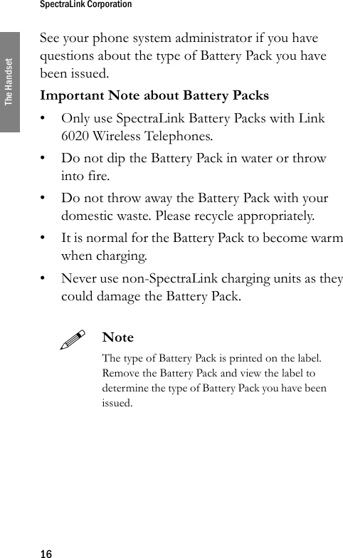 SpectraLink Corporation16The HandsetSee your phone system administrator if you have questions about the type of Battery Pack you have been issued.Important Note about Battery Packs• Only use SpectraLink Battery Packs with Link 6020 Wireless Telephones.• Do not dip the Battery Pack in water or throw into fire.• Do not throw away the Battery Pack with your domestic waste. Please recycle appropriately.• It is normal for the Battery Pack to become warm when charging.• Never use non-SpectraLink charging units as they could damage the Battery Pack.NoteThe type of Battery Pack is printed on the label. Remove the Battery Pack and view the label to determine the type of Battery Pack you have been issued.