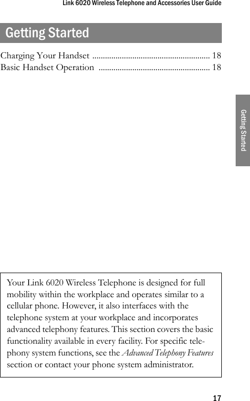 Link 6020 Wireless Telephone and Accessories User Guide17Getting StartedGetting StartedCharging Your Handset ........................................................ 18Basic Handset Operation  ..................................................... 18Your Link 6020 Wireless Telephone is designed for full mobility within the workplace and operates similar to a cellular phone. However, it also interfaces with the telephone system at your workplace and incorporates advanced telephony features. This section covers the basic functionality available in every facility. For specific tele-phony system functions, see the Advanced Telephony Features section or contact your phone system administrator.