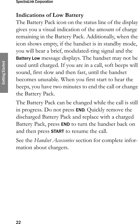 SpectraLink Corporation22Getting StartedIndications of Low BatteryThe Battery Pack icon on the status line of the display gives you a visual indication of the amount of charge remaining in the Battery Pack. Additionally, when the icon shows empty, if the handset is in standby mode, you will hear a brief, modulated-ring signal and the Battery Low message displays. The handset may not be used until charged. If you are in a call, soft beeps will sound, first slow and then fast, until the handset becomes unusable. When you first start to hear the beeps, you have two minutes to end the call or change the Battery Pack.The Battery Pack can be changed while the call is still in progress. Do not press END. Quickly remove the discharged Battery Pack and replace with a charged Battery Pack, press END to turn the handset back on and then press START to resume the call.See the Handset Accessories section for complete infor-mation about chargers.