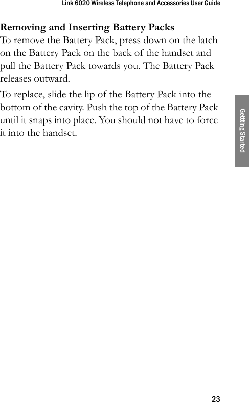 Link 6020 Wireless Telephone and Accessories User Guide23Gettting StartedRemoving and Inserting Battery PacksTo remove the Battery Pack, press down on the latch on the Battery Pack on the back of the handset and pull the Battery Pack towards you. The Battery Pack releases outward.To replace, slide the lip of the Battery Pack into the bottom of the cavity. Push the top of the Battery Pack until it snaps into place. You should not have to force it into the handset.