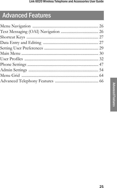 Link 6020 Wireless Telephone and Accessories User Guide25Advanced FeaturesAdvanced FeaturesMenu Navigation  ................................................................... 26Text Messaging (OAI) Navigation ...................................... 26Shortcut Keys ......................................................................... 27Data Entry and Editing  ........................................................ 27Setting User Preferences ....................................................... 29Main Menu .............................................................................. 30User Profiles  ........................................................................... 32Phone Settings ........................................................................ 47Admin Settings ....................................................................... 54Menu Grid  .............................................................................. 64Advanced Telephony Features  ............................................ 66