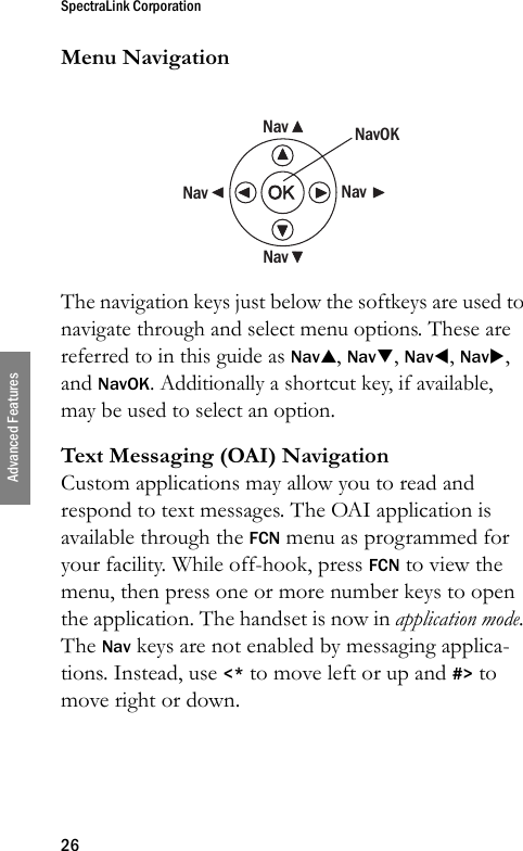 SpectraLink Corporation26Advanced FeaturesMenu NavigationThe navigation keys just below the softkeys are used to navigate through and select menu options. These are referred to in this guide as NavS, NavT, NavW, NavX, and NavOK. Additionally a shortcut key, if available, may be used to select an option.Text Messaging (OAI) NavigationCustom applications may allow you to read and respond to text messages. The OAI application is available through the FCN menu as programmed for your facility. While off-hook, press FCN to view the menu, then press one or more number keys to open the application. The handset is now in application mode. The Nav keys are not enabled by messaging applica-tions. Instead, use &lt;* to move left or up and #&gt; to move right or down.NavNavNavNavNavOK