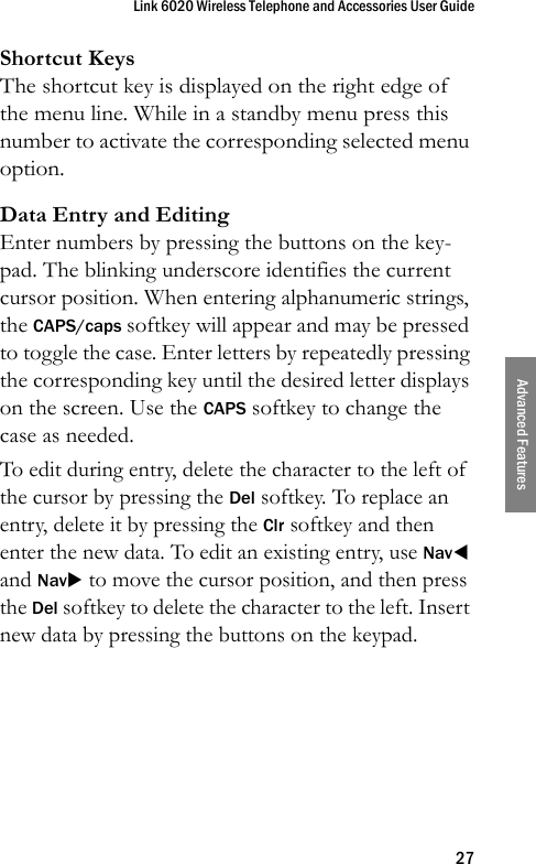 Link 6020 Wireless Telephone and Accessories User Guide27Advanced FeaturesShortcut KeysThe shortcut key is displayed on the right edge of the menu line. While in a standby menu press this number to activate the corresponding selected menu option.Data Entry and EditingEnter numbers by pressing the buttons on the key-pad. The blinking underscore identifies the current cursor position. When entering alphanumeric strings, the CAPS/caps softkey will appear and may be pressed to toggle the case. Enter letters by repeatedly pressing the corresponding key until the desired letter displays on the screen. Use the CAPS softkey to change the case as needed.To edit during entry, delete the character to the left of the cursor by pressing the Del softkey. To replace an entry, delete it by pressing the Clr softkey and then enter the new data. To edit an existing entry, use NavW and NavX to move the cursor position, and then press the Del softkey to delete the character to the left. Insert new data by pressing the buttons on the keypad.