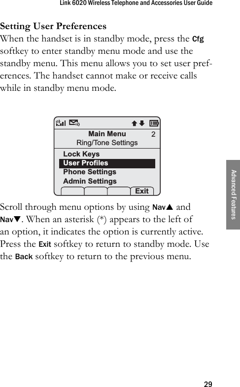 Link 6020 Wireless Telephone and Accessories User Guide29Advanced FeaturesSetting User PreferencesWhen the handset is in standby mode, press the Cfg softkey to enter standby menu mode and use the standby menu. This menu allows you to set user pref-erences. The handset cannot make or receive calls while in standby menu mode. Scroll through menu options by using NavS and NavT. When an asterisk (*) appears to the left of an option, it indicates the option is currently active. Press the Exit softkey to return to standby mode. Use the Back softkey to return to the previous menu.Main MenuRing/Tone SettingsLock KeysUser ProfilesPhone SettingsAdmin Settings Prof    Exit2