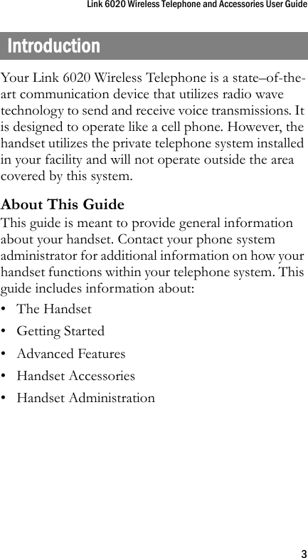 Link 6020 Wireless Telephone and Accessories User Guide3IntroductionYour Link 6020 Wireless Telephone is a state–of-the-art communication device that utilizes radio wave technology to send and receive voice transmissions. It is designed to operate like a cell phone. However, the handset utilizes the private telephone system installed in your facility and will not operate outside the area covered by this system.About This GuideThis guide is meant to provide general information about your handset. Contact your phone system administrator for additional information on how your handset functions within your telephone system. This guide includes information about:• The Handset• Getting Started•Advanced Features• Handset Accessories• Handset Administration