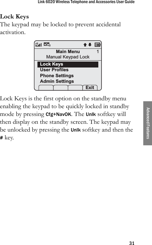 Link 6020 Wireless Telephone and Accessories User Guide31Advanced FeaturesLock KeysThe keypad may be locked to prevent accidental activation.Lock Keys is the first option on the standby menu enabling the keypad to be quickly locked in standby mode by pressing Cfg+NavOK. The Unlk softkey will then display on the standby screen. The keypad may be unlocked by pressing the Unlk softkey and then the # key.Main MenuManual Keypad LockLock KeysUser ProfilesPhone SettingsAdmin Settings Prof   Pl Exit1