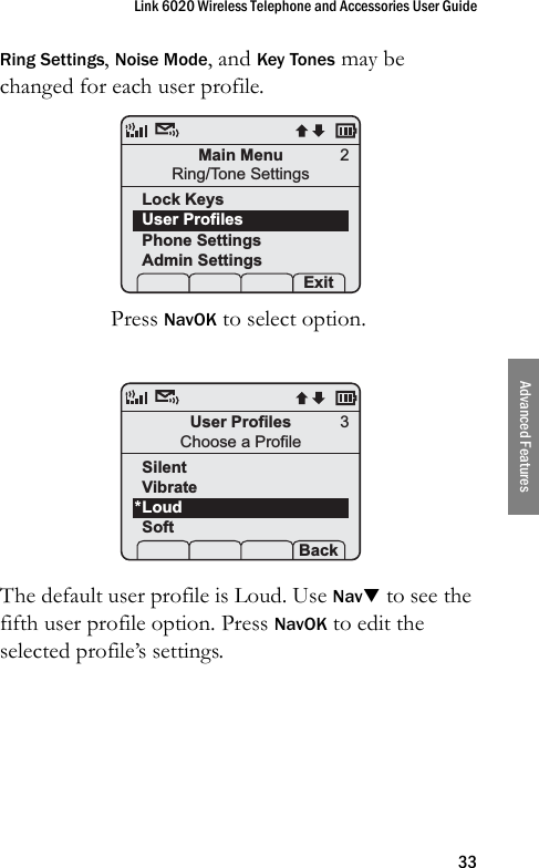 Link 6020 Wireless Telephone and Accessories User Guide33Advanced FeaturesRing Settings, Noise Mode, and Key Tones may be changed for each user profile.Press NavOK to select option. The default user profile is Loud. Use NavT to see the fifth user profile option. Press NavOK to edit the selected profile’s settings.Main MenuRing/Tone SettingsLock KeysUser ProfilesPhone SettingsAdmin Settings Prof   Pl Exit2User ProfilesChoose a ProfileSilentVibrateLoudSoft Prof   P Back3*