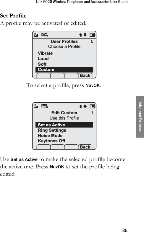 Link 6020 Wireless Telephone and Accessories User Guide35Advanced FeaturesSet ProfileA profile may be activated or edited.To select a profile, press NavOK. Use Set as Active to make the selected profile become the active one. Press NavOK to set the profile being edited.User ProfilesChoose a ProfileVibrateLoudSoftCustom Prof   P Back5Edit CustomUse this ProfileSet as ActiveRing SettingsNoise ModeKeytones Off Prof   P Back1