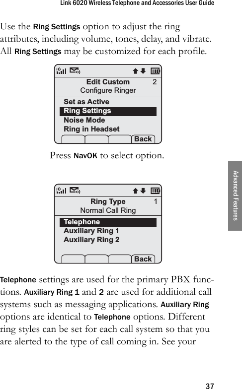 Link 6020 Wireless Telephone and Accessories User Guide37Advanced FeaturesUse the Ring Settings option to adjust the ring attributes, including volume, tones, delay, and vibrate. All Ring Settings may be customized for each profile.Press NavOK to select option.Telephone settings are used for the primary PBX func-tions. Auxiliary Ring 1 and 2 are used for additional call systems such as messaging applications. Auxiliary Ring options are identical to Telephone options. Different ring styles can be set for each call system so that you are alerted to the type of call coming in. See your Edit CustomConfigure RingerSet as ActiveRing SettingsNoise ModeRing in Headset Prof   P Back2Ring TypeNormal Call RingTelephoneAuxiliary Ring 1Auxiliary Ring 2 Prof   P Back1