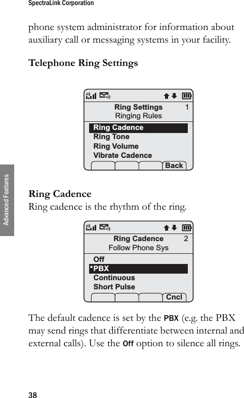 SpectraLink Corporation38Advanced Featuresphone system administrator for information about auxiliary call or messaging systems in your facility.Telephone Ring SettingsRing CadenceRing cadence is the rhythm of the ring. The default cadence is set by the PBX (e.g. the PBX may send rings that differentiate between internal and external calls). Use the Off option to silence all rings.Ring SettingsRinging RulesRing CadenceRing ToneRing VolumeVibrate Cadence Prof   P Back1Ring CadenceFollow Phone SysOffPBXContinuousShort Pulse Prof    Cncl2*