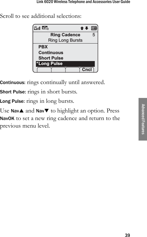 Link 6020 Wireless Telephone and Accessories User Guide39Advanced FeaturesScroll to see additional selections:Continuous: rings continually until answered.Short Pulse: rings in short bursts.Long Pulse: rings in long bursts.Use NavS and NavT to highlight an option. Press NavOK to set a new ring cadence and return to the previous menu level.Ring CadenceRing Long BurstsPBXContinuousShort PulseLong Pulse Prof    Cncl5*