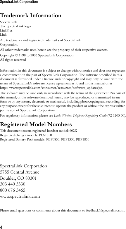 SpectraLink Corporation4Trademark InformationSpectraLinkThe SpectraLink logoLinkPlusLink Are trademarks and registered trademarks of SpectraLink Corporation.All other trademarks used herein are the property of their respective owners.Copyright © 1998 to 2006 SpectraLink Corporation. All rights reservedInformation in this document is subject to change without notice and does not represent a commitment on the part of SpectraLink Corporation. The software described in this document is furnished under a license and/or copyright and may only be used with the terms of SpectraLink’s software license agreement as found in this manual or at http://www.spectralink.com/consumer/resources/software_updates.jsp. The software may be used only in accordance with the terms of the agreement. No part of this manual, or the software described herein, may be reproduced or transmitted in any form or by any means, electronic or mechanical, including photocopying and recording, for any purpose except for the sole intent to operate the product or without the express written permission of SpectraLink Corporation.For regulatory information, please see Link Wireless Telephone Regulatory Guide (72-1203-00).Registered Model NumbersThis document covers registered handset model: 602XRegistered charger models: PCS1850Registered Battery Pack models: PBP0850, PBP1300, PBP1850SpectraLink Corporation5755 Central AvenueBoulder, CO 80301303 440 5330800 676 5465www.spectralink.comPlease email questions or comments about this document to feedback@spectralink.com.