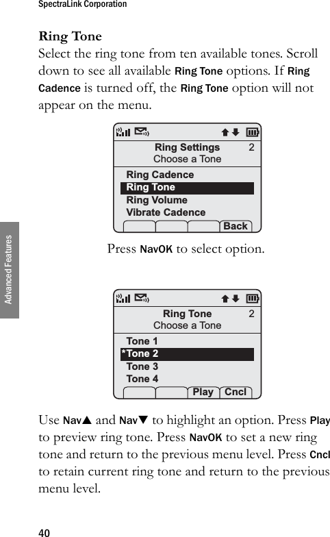 SpectraLink Corporation40Advanced FeaturesRing ToneSelect the ring tone from ten available tones. Scroll down to see all available Ring Tone options. If Ring Cadence is turned off, the Ring Tone option will not appear on the menu.Press NavOK to select option. Use NavS and NavT to highlight an option. Press Play to preview ring tone. Press NavOK to set a new ring tone and return to the previous menu level. Press Cncl to retain current ring tone and return to the previous menu level.Ring SettingsChoose a ToneRing CadenceRing ToneRing VolumeVibrate Cadence Prof   P Back2Ring ToneChoose a ToneTone 1Tone 2Tone 3Tone 4 Prof  Play Cncl2*