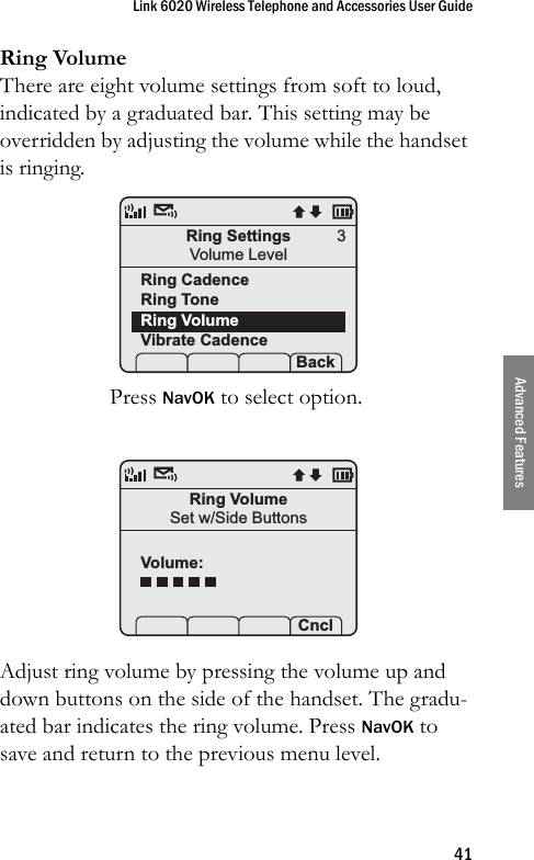 Link 6020 Wireless Telephone and Accessories User Guide41Advanced FeaturesRing VolumeThere are eight volume settings from soft to loud, indicated by a graduated bar. This setting may be overridden by adjusting the volume while the handset is ringing.Press NavOK to select option.Adjust ring volume by pressing the volume up and down buttons on the side of the handset. The gradu-ated bar indicates the ring volume. Press NavOK to save and return to the previous menu level. Ring SettingsVolume LevelRing CadenceRing ToneRing VolumeVibrate Cadence Prof   P Back3Ring VolumeSet w/Side ButtonsVolume:Prof   P Cncl