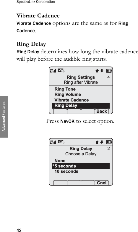 SpectraLink Corporation42Advanced FeaturesVibrate CadenceVibrate Cadence options are the same as for Ring Cadence.Ring DelayRing Delay determines how long the vibrate cadence will play before the audible ring starts. Press NavOK to select option.Ring SettingsRing after VibrateRing ToneRing VolumeVibrate CadenceRing Delay Prof   P Back4Ring DelayChoose a DelayNone5 seconds10 seconds Prof   P Cncl*2