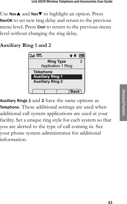 Link 6020 Wireless Telephone and Accessories User Guide43Advanced FeaturesUse NavS and NavT to highlight an option. Press NavOK to set new ring delay and return to the previous menu level. Press Cncl to return to the previous menu level without changing the ring delay.Auxiliary Ring 1 and 2Auxiliary Rings 1 and 2 have the same options as Telephone. These additional settings are used when additional call system applications are used at your facility. Set a unique ring style for each system so that you are alerted to the type of call coming in. See your phone system administrator for additional information.Ring TypeApplication 1 RingTelephoneAuxiliary Ring 1Auxiliary Ring 2 Prof   P Back2