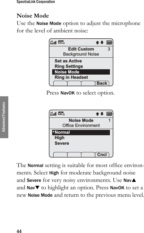 SpectraLink Corporation44Advanced FeaturesNoise ModeUse the Noise Mode option to adjust the microphone for the level of ambient noise:Press NavOK to select option.The Normal setting is suitable for most office environ-ments. Select High for moderate background noise and Severe for very noisy environments. Use NavS and NavT to highlight an option. Press NavOK to set a new Noise Mode and return to the previous menu level.Edit CustomBackground NoiseSet as ActiveRing SettingsNoise ModeRing in Headset Prof   P Back3Noise ModeOffice EnvironmentNormalHighSevereProf   P Cncl1*