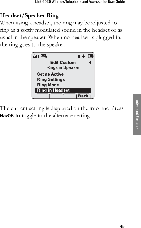 Link 6020 Wireless Telephone and Accessories User Guide45Advanced FeaturesHeadset/Speaker RingWhen using a headset, the ring may be adjusted to ring as a softly modulated sound in the headset or as usual in the speaker. When no headset is plugged in, the ring goes to the speaker. The current setting is displayed on the info line. Press NavOK to toggle to the alternate setting.Edit CustomRings in SpeakerSet as ActiveRing SettingsRing ModeRing in Headset Prof   P Back4