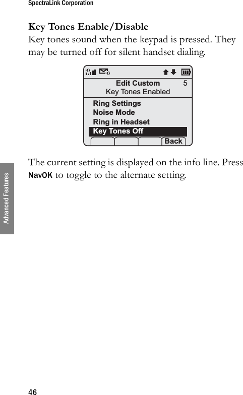 SpectraLink Corporation46Advanced FeaturesKey Tones Enable/DisableKey tones sound when the keypad is pressed. They may be turned off for silent handset dialing. The current setting is displayed on the info line. Press NavOK to toggle to the alternate setting.Edit CustomKey Tones EnabledRing SettingsNoise ModeRing in HeadsetKey Tones Off Prof   P Back5