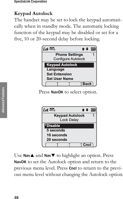 SpectraLink Corporation48Advanced FeaturesKeypad AutolockThe handset may be set to lock the keypad automati-cally when in standby mode. The automatic locking function of the keypad may be disabled or set for a five, 10 or 20-second delay before locking.Press NavOK to select option. Use NavS and NavT to highlight an option. Press NavOK to set the Autolock option and return to the previous menu level. Press Cncl to return to the previ-ous menu level without changing the Autolock option.Phone SettingsConfigure AutolockKeypad AutolockLanguageSet EntensionSet User Name Prof   P Back1Keypad AutolockLock DelayDisable5 seconds10 seconds20 secondsProf   P Cncl1*