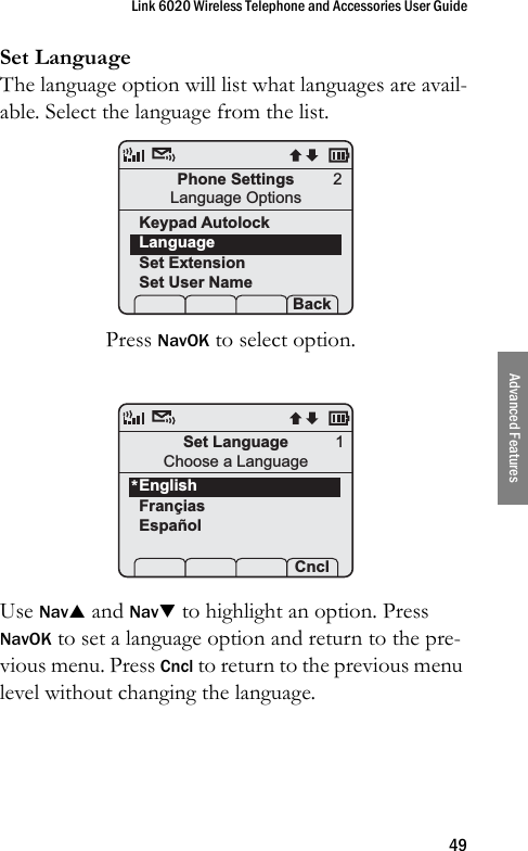 Link 6020 Wireless Telephone and Accessories User Guide49Advanced FeaturesSet LanguageThe language option will list what languages are avail-able. Select the language from the list.Press NavOK to select option. Use NavS and NavT to highlight an option. Press NavOK to set a language option and return to the pre-vious menu. Press Cncl to return to the previous menu level without changing the language.Phone SettingsLanguage OptionsKeypad AutolockLanguageSet ExtensionSet User Name Prof   P Back2Set LanguageChoose a LanguageEnglishFrançiasEspañol Prof   P  Cncl*1