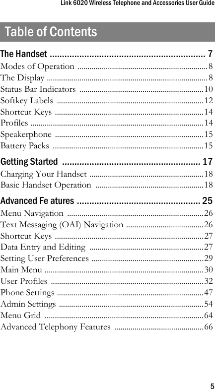 Link 6020 Wireless Telephone and Accessories User Guide5Table of ContentsThe Handset ............................................................... 7Modes of Operation ................................................................8The Display ...............................................................................8Status Bar Indicators  .............................................................10Softkey Labels  ........................................................................12Shortcut Keys .........................................................................14Profiles .....................................................................................14Speakerphone .........................................................................15Battery Packs  ..........................................................................15Getting Started  ........................................................ 17Charging Your Handset ........................................................18Basic Handset Operation  .....................................................18Advanced Fe atures .................................................. 25Menu Navigation  ...................................................................26Text Messaging (OAI) Navigation ......................................26Shortcut Keys .........................................................................27Data Entry and Editing  ........................................................27Setting User Preferences .......................................................29Main Menu ..............................................................................30User Profiles  ...........................................................................32Phone Settings ........................................................................47Admin Settings .......................................................................54Menu Grid  ..............................................................................64Advanced Telephony Features  ............................................66