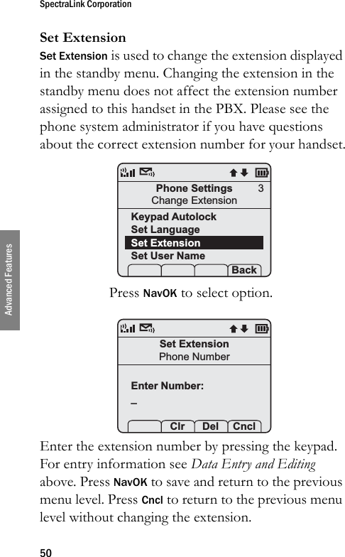 SpectraLink Corporation50Advanced FeaturesSet ExtensionSet Extension is used to change the extension displayed in the standby menu. Changing the extension in the standby menu does not affect the extension number assigned to this handset in the PBX. Please see the phone system administrator if you have questions about the correct extension number for your handset.Press NavOK to select option. Enter the extension number by pressing the keypad. For entry information see Data Entry and Editing above. Press NavOK to save and return to the previous menu level. Press Cncl to return to the previous menu level without changing the extension.Phone SettingsChange ExtensionKeypad AutolockSet LanguageSet ExtensionSet User Name Prof   S  Back3Set ExtensionPhone NumberEnter Number:_ Prof Clr  Del Cncl