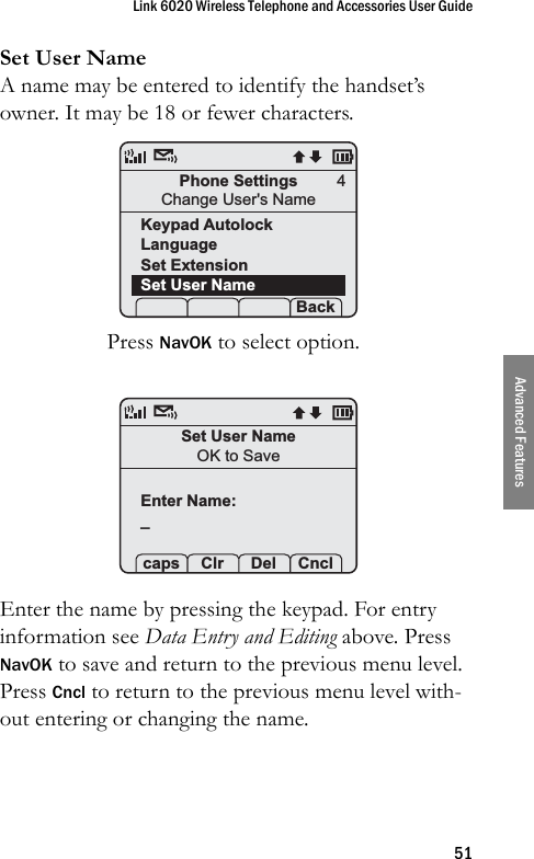 Link 6020 Wireless Telephone and Accessories User Guide51Advanced FeaturesSet User NameA name may be entered to identify the handset’s owner. It may be 18 or fewer characters.Press NavOK to select option. Enter the name by pressing the keypad. For entry information see Data Entry and Editing above. Press NavOK to save and return to the previous menu level. Press Cncl to return to the previous menu level with-out entering or changing the name.Phone SettingsChange User&apos;s NameKeypad AutolockLanguageSet ExtensionSet User Name Prof   S  Back4Set User NameOK to SaveEnter Name:_ caps Clr  Del Cncl