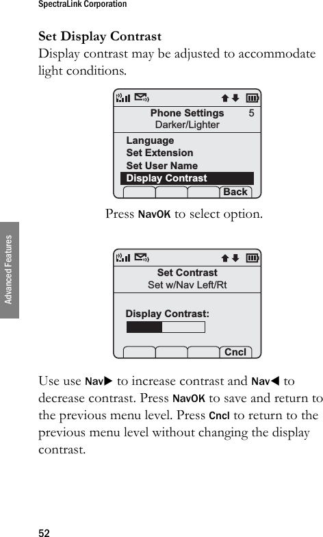 SpectraLink Corporation52Advanced FeaturesSet Display ContrastDisplay contrast may be adjusted to accommodate light conditions. Press NavOK to select option. Use use NavX to increase contrast and NavW to decrease contrast. Press NavOK to save and return to the previous menu level. Press Cncl to return to the previous menu level without changing the display contrast.Phone SettingsDarker/LighterLanguageSet ExtensionSet User NameDisplay Contrast Prof   S  Back5Set ContrastSet w/Nav Left/Rt    CnclDisplay Contrast: