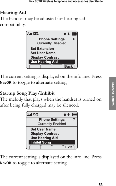 Link 6020 Wireless Telephone and Accessories User Guide53Advanced FeaturesHearing AidThe handset may be adjusted for hearing aid compatibility.The current setting is displayed on the info line. Press NavOK to toggle to alternate setting.Startup Song Play/InhibitThe melody that plays when the handset is turned on after being fully charged may be silenced.The current setting is displayed on the info line. Press NavOK to toggle to alternate setting.Phone SettingsCurrently DisabledSet ExtensionSet User NameDisplay ContrastUse Hearing Aid Prof   S  Back6Phone SettingsCurrently EnabledSet User NameDisplay ContrastUse Hearing AidInhibit Song Prof   S  Exit7